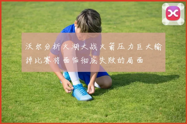 沃尔分析火湖大战火箭压力巨大输掉比赛将面临彻底失败的局面