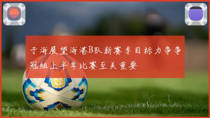 于海展望海港B队新赛季目标力争争冠组上半年比赛至关重要