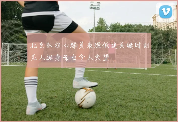 北京队核心球员表现低迷关键时刻无人挺身而出令人失望