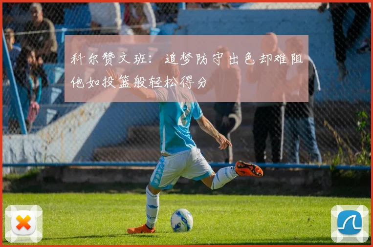 科尔赞文班：追梦防守出色却难阻他如投篮般轻松得分