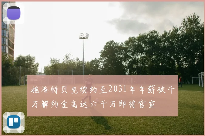 施洛特贝克续约至2031年年薪破千万解约金高达六千万即将官宣