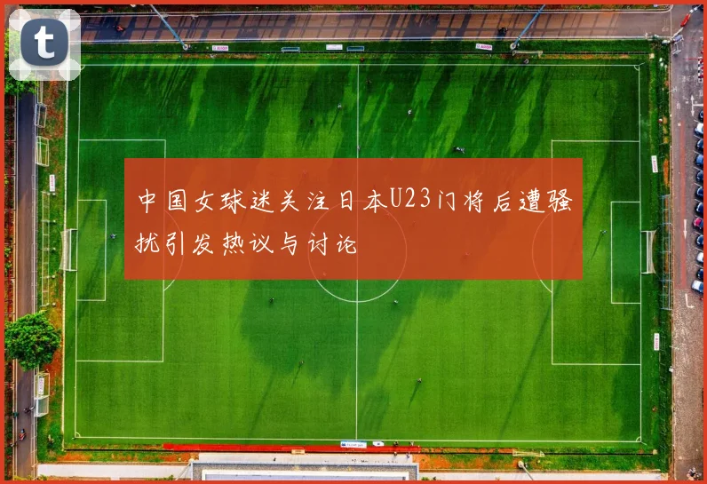 中国女球迷关注日本U23门将后遭骚扰引发热议与讨论