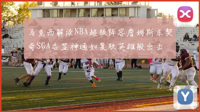 马克西解读NBA超级阵容詹姆斯东契奇SGA各显神通如复联英雄般出击