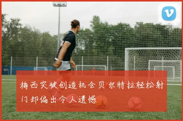 梅西突破创造机会贝尔特拉轻松射门却偏出令人遗憾