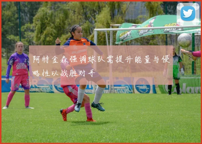 阿特金森强调球队需提升能量与侵略性以战胜对手