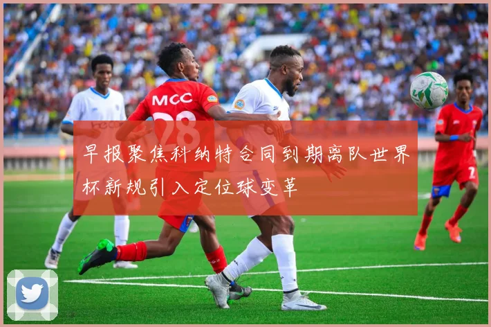 早报聚焦科纳特合同到期离队世界杯新规引入定位球变革