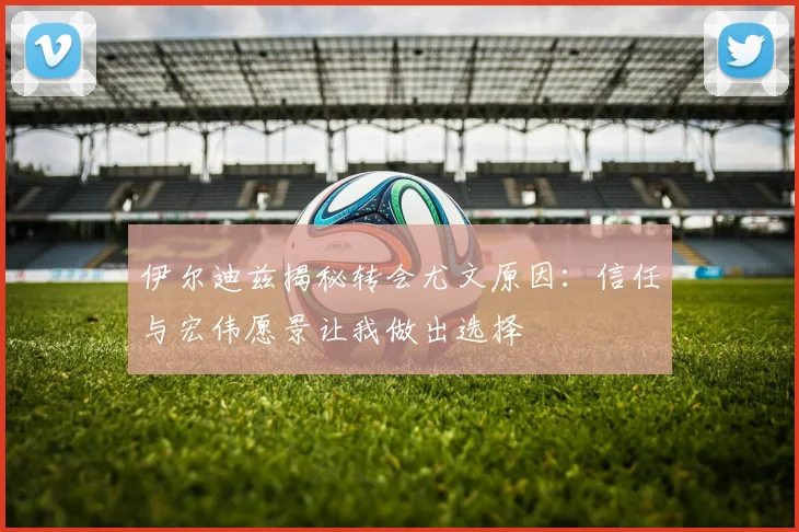 伊尔迪兹揭秘转会尤文原因：信任与宏伟愿景让我做出选择