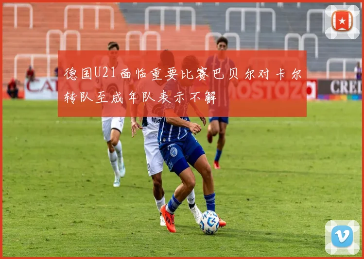 德国U21面临重要比赛巴贝尔对卡尔转队至成年队表示不解