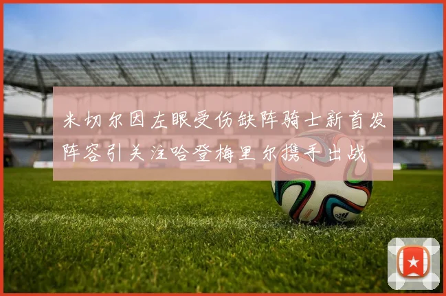 米切尔因左眼受伤缺阵骑士新首发阵容引关注哈登梅里尔携手出战
