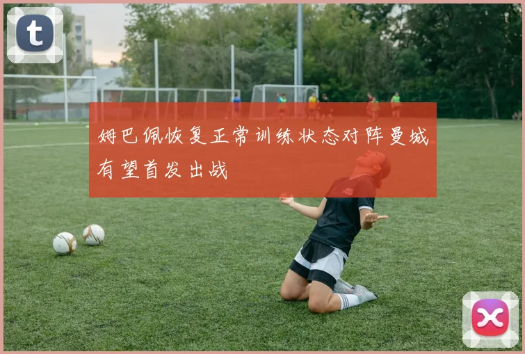 姆巴佩恢复正常训练状态对阵曼城有望首发出战