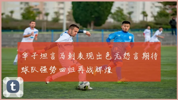 华子坦言马刺表现出色无怨言期待球队强势回归再战辉煌