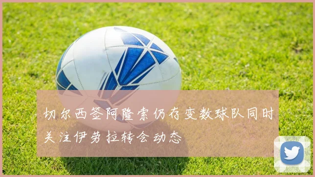 切尔西签阿隆索仍存变数球队同时关注伊劳拉转会动态