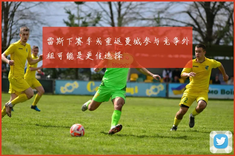 雷斯下赛季或重返曼城参与竞争外租可能是更佳选择