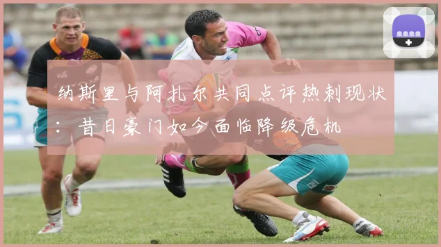 纳斯里与阿扎尔共同点评热刺现状：昔日豪门如今面临降级危机