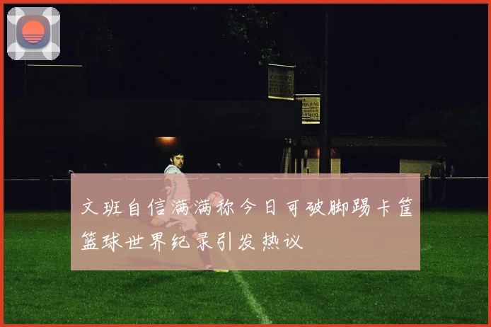 文班自信满满称今日可破脚踢卡筐篮球世界纪录引发热议