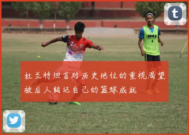 杜兰特坦言对历史地位的重视渴望被后人铭记自己的篮球成就