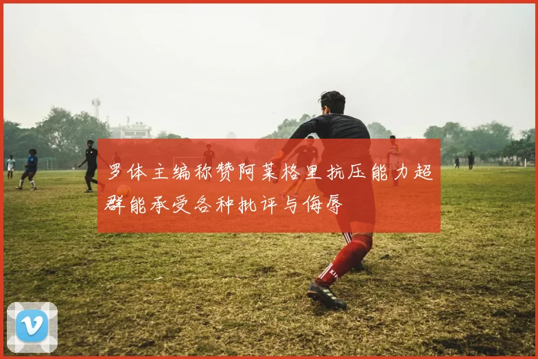罗体主编称赞阿莱格里抗压能力超群能承受各种批评与侮辱