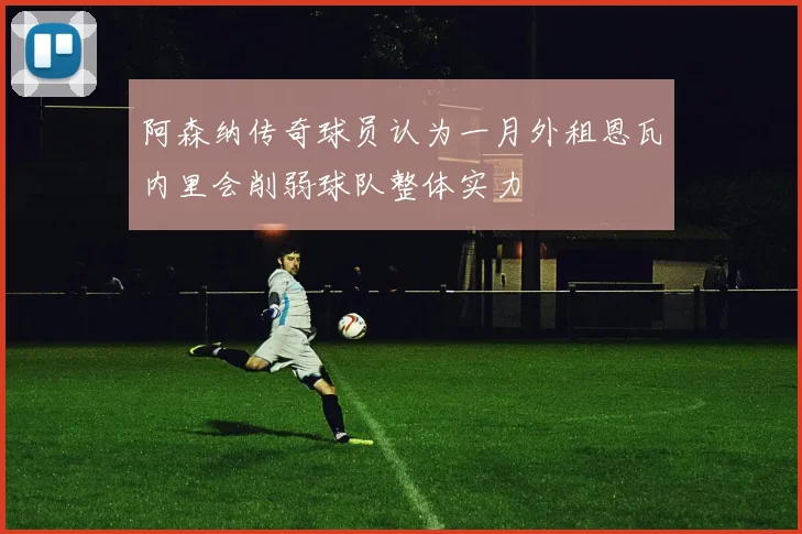 阿森纳传奇球员认为一月外租恩瓦内里会削弱球队整体实力