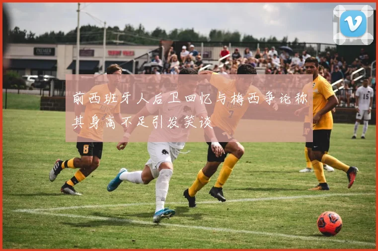 前西班牙人后卫回忆与梅西争论称其身高不足引发笑谈
