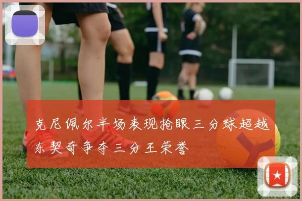 克尼佩尔半场表现抢眼三分球超越东契奇争夺三分王荣誉