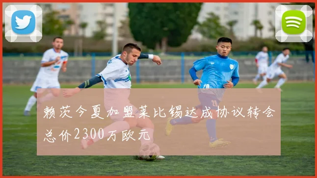 赖茨今夏加盟莱比锡达成协议转会总价2300万欧元