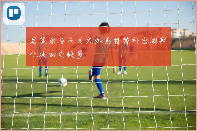 居莱尔与卡马文加或将替补出战拜仁次回合较量